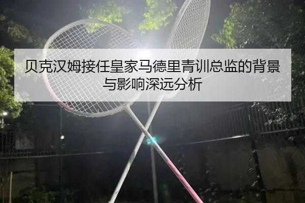 贝克汉姆接任皇家马德里青训总监的背景与影响深远分析