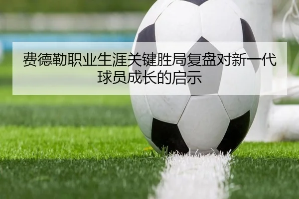 费德勒职业生涯关键胜局复盘对新一代球员成长的启示