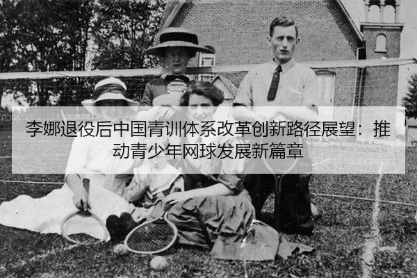 李娜退役后中国青训体系改革创新路径展望：推动青少年网球发展新篇章